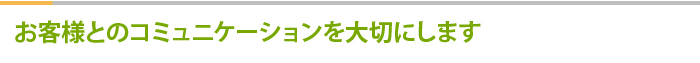 お客様とのコミュニケーションを大切にします